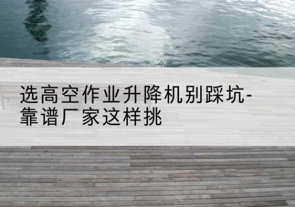 比如剪叉式升降机厂家-选高空作业升降机别踩坑-靠谱厂家这样挑