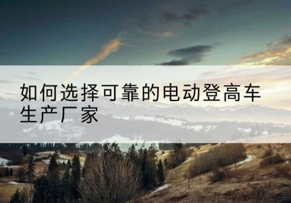 比如电动登高车厂家-如何选择可靠的电动登高车生产厂家