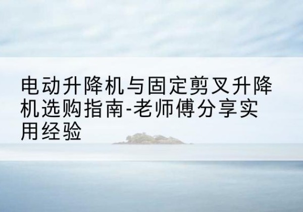 比如电动升降机怎么选-电动升降机与固定剪叉升降机选购指南-老师傅分享实用经验